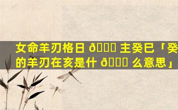 女命羊刃格日 🐘 主癸巳「癸的羊刃在亥是什 🐒 么意思」